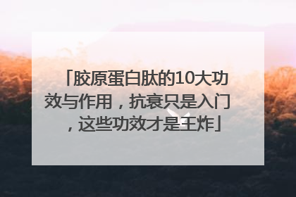 胶原蛋白肽的10大功效与作用，抗衰只是入门，这些功效才是王炸