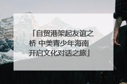 自贸港架起友谊之桥 中美青少年海南开启文化对话之旅