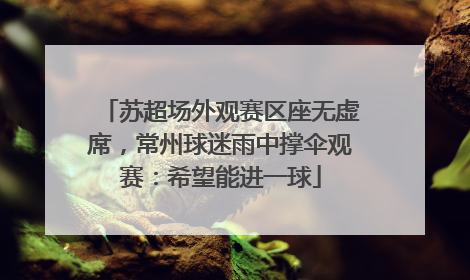 苏超场外观赛区座无虚席，常州球迷雨中撑伞观赛：希望能进一球