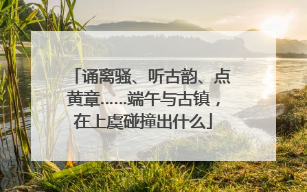 诵离骚、听古韵、点黄章……端午与古镇，在上虞碰撞出什么