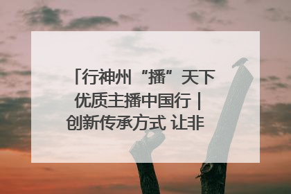 行神州“播”天下 优质主播中国行｜创新传承方式 让非遗“活”在当下