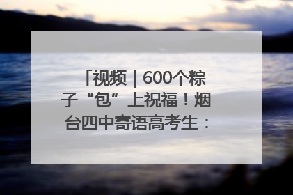 视频｜600个粽子“包”上祝福！烟台四中寄语高考生：一举高“粽”