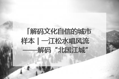 解码文化自信的城市样本｜一江松水唱风流——解码“北国江城”吉林的文化自信样本