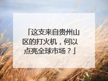 这支来自贵州山区的打火机，何以点亮全球市场？
