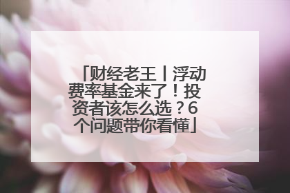 财经老王丨浮动费率基金来了！投资者该怎么选？6个问题带你看懂