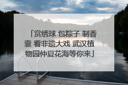 赏绣球 包粽子 制香囊 看非遗大戏 武汉植物园仲夏花海等你来