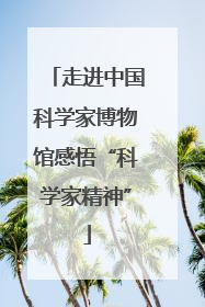 走进中国科学家博物馆感悟“科学家精神”