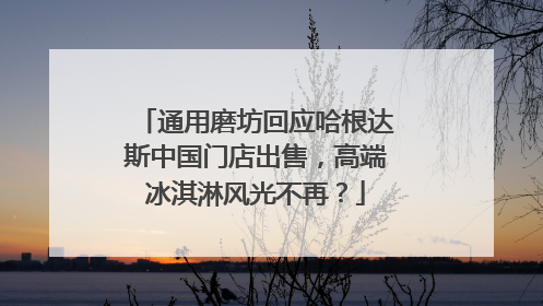 通用磨坊回应哈根达斯中国门店出售，高端冰淇淋风光不再？