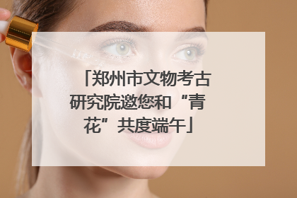 郑州市文物考古研究院邀您和“青花”共度端午