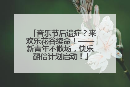 音乐节后遗症？来欢乐花谷续命！——新青年不散场，快乐翻倍计划启动！