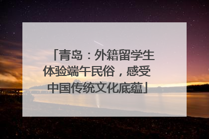青岛：外籍留学生体验端午民俗，感受中国传统文化底蕴