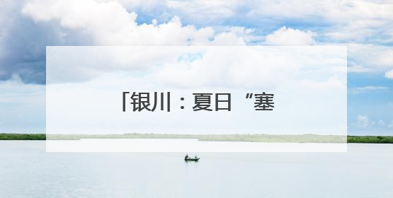 银川：夏日“塞上湖城”美如画
