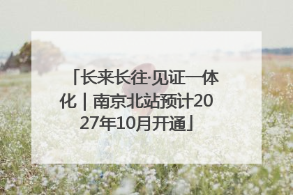 长来长往·见证一体化｜南京北站预计2027年10月开通