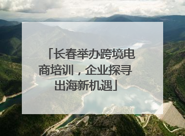 长春举办跨境电商培训，企业探寻出海新机遇
