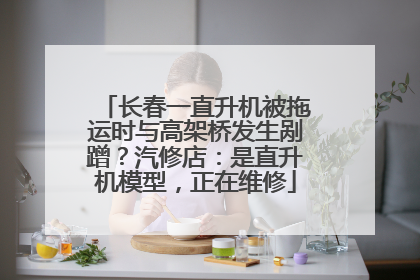 长春一直升机被拖运时与高架桥发生剐蹭？汽修店：是直升机模型，正在维修