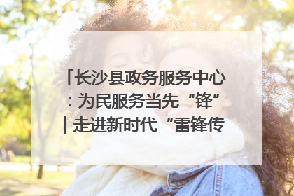 长沙县政务服务中心：为民服务当先“锋”｜走进新时代“雷锋传人 长沙榜样”