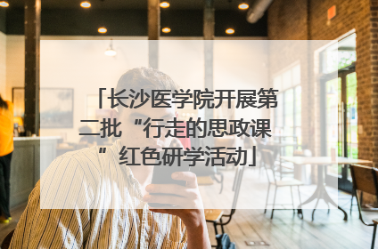 长沙医学院开展第二批“行走的思政课”红色研学活动