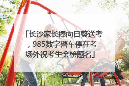 长沙家长捧向日葵送考，985数字警车停在考场外祝考生金榜题名