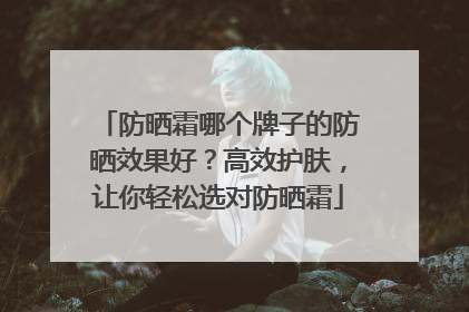 防晒霜哪个牌子的防晒效果好？高效护肤，让你轻松选对防晒霜