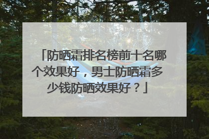 防晒霜排名榜前十名哪个效果好，男士防晒霜多少钱防晒效果好？
