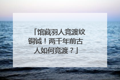 馆藏羽人竞渡纹铜钺！两千年前古人如何竞渡？