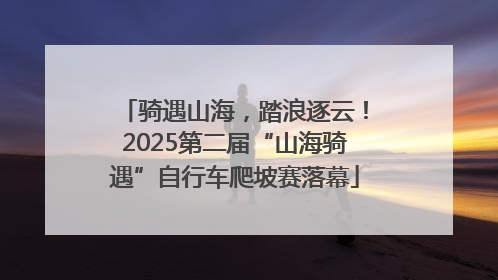 骑遇山海，踏浪逐云！2025第二届“山海骑遇”自行车爬坡赛落幕