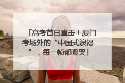 高考首日直击！厦门考场外的“中国式浪漫”，每一帧都暖哭