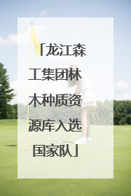 龙江森工集团林木种质资源库入选国家队