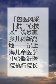 鲁医风采｜携“心技术”筑梦家乡儿科新高地——记上海儿童医学中心临沂医院执行院长、副主任医师孙琦