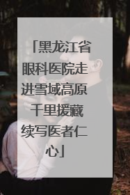 黑龙江省眼科医院走进雪域高原 千里援藏续写医者仁心