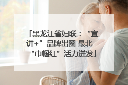 黑龙江省妇联：“宣讲+”品牌出圈 最北“巾帼红”活力迸发