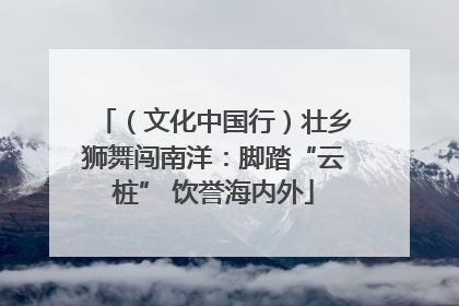（文化中国行）壮乡狮舞闯南洋：脚踏“云桩” 饮誉海内外