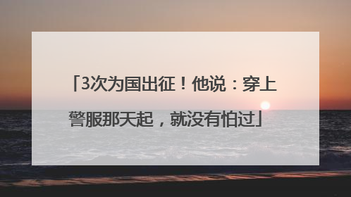 3次为国出征！他说：穿上警服那天起，就没有怕过