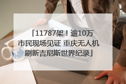 11787架！逾10万市民现场见证 重庆无人机刷新吉尼斯世界纪录