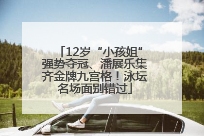 12岁“小孩姐”强势夺冠、潘展乐集齐金牌九宫格！泳坛名场面别错过