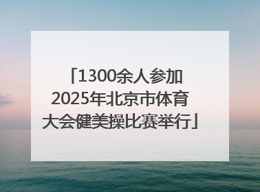 1300余人参加 2025年北京市体育大会健美操比赛举行