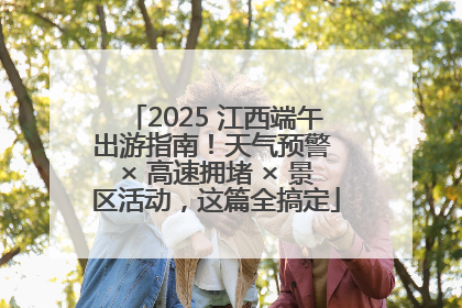 2025 江西端午出游指南！天气预警 × 高速拥堵 × 景区活动，这篇全搞定