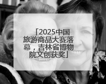 2025中国旅游商品大赛落幕，吉林省博物院文创获奖