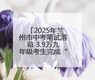 2025年兰州市中考笔试落幕 3.9万九年级考生完成“人生首考”