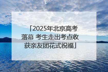 2025年北京高考落幕 考生走出考点收获亲友团花式祝福