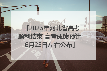 2025年河北省高考顺利结束 高考成绩预计6月25日左右公布
