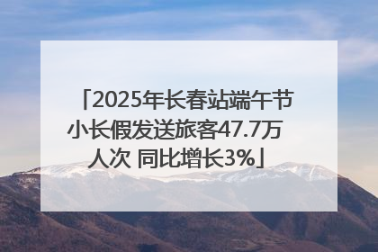 2025年长春站端午节小长假发送旅客47.7万人次 同比增长3%