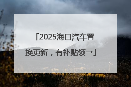 2025海口汽车置换更新，有补贴领→