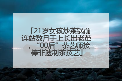 21岁女孩炒茶锅前连站数月手上长出老茧，“00后”茶艺师接棒非遗制茶技艺