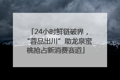 24小时鲜链破界，“蓉品出川”助龙泉蜜桃抢占新消费赛道