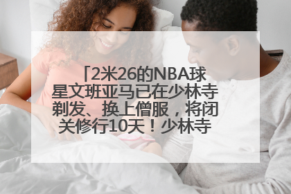2米26的NBA球星文班亚马已在少林寺剃发、换上僧服，将闭关修行10天！少林寺回应：人在寺里