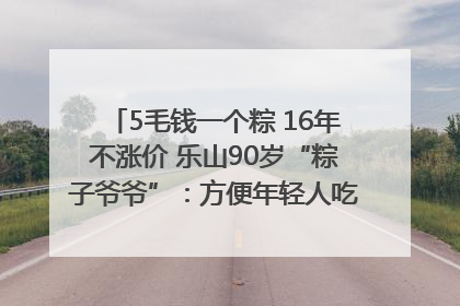 5毛钱一个粽 16年不涨价 乐山90岁“粽子爷爷”：方便年轻人吃口热乎早饭｜封面头条