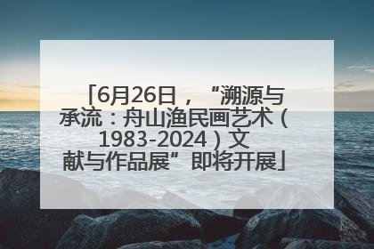 6月26日，“溯源与承流：舟山渔民画艺术（1983-2024）文献与作品展”即将开展