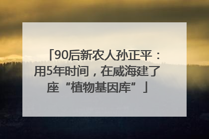 90后新农人孙正平：用5年时间，在威海建了座“植物基因库”